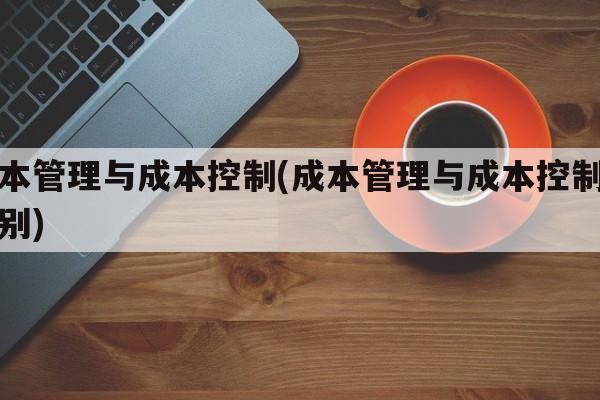 成本管理与成本控制(成本管理与成本控制的区别)